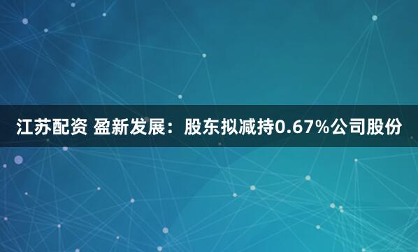 江苏配资 盈新发展：股东拟减持0.67%公司股份