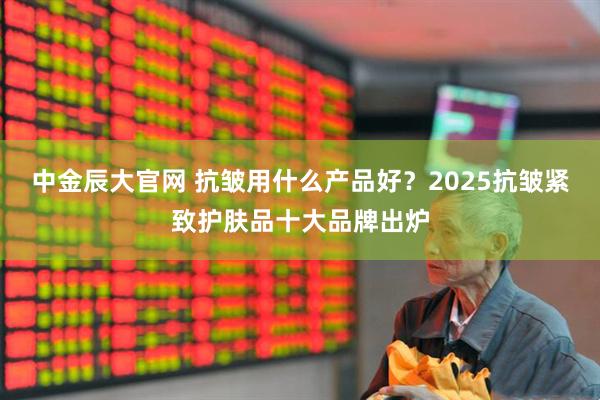 中金辰大官网 抗皱用什么产品好？2025抗皱紧致护肤品十大品牌出炉