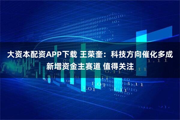 大资本配资APP下载 王荣奎：科技方向催化多成新增资金主赛道 值得关注