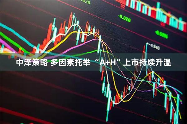 中泽策略 多因素托举 “A+H”上市持续升温