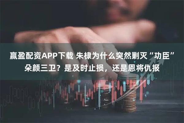 赢盈配资APP下载 朱棣为什么突然剿灭“功臣”朵颜三卫？是及时止损，还是恩将仇报