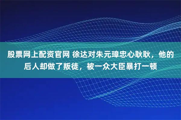 股票网上配资官网 徐达对朱元璋忠心耿耿，他的后人却做了叛徒，被一众大臣暴打一顿