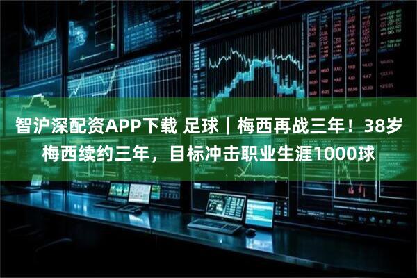 智沪深配资APP下载 足球｜梅西再战三年！38岁梅西续约三年，目标冲击职业生涯1000球