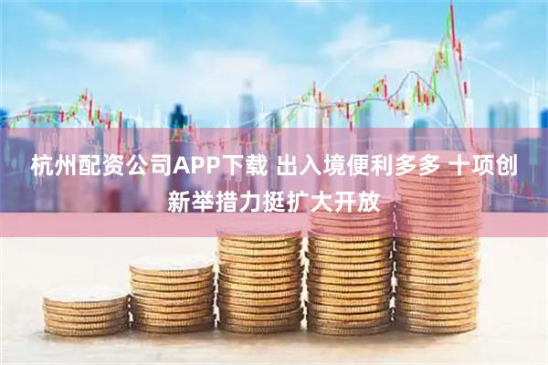 杭州配资公司APP下载 出入境便利多多 十项创新举措力挺扩大开放
