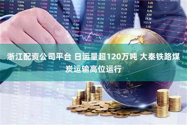浙江配资公司平台 日运量超120万吨 大秦铁路煤炭运输高位运行