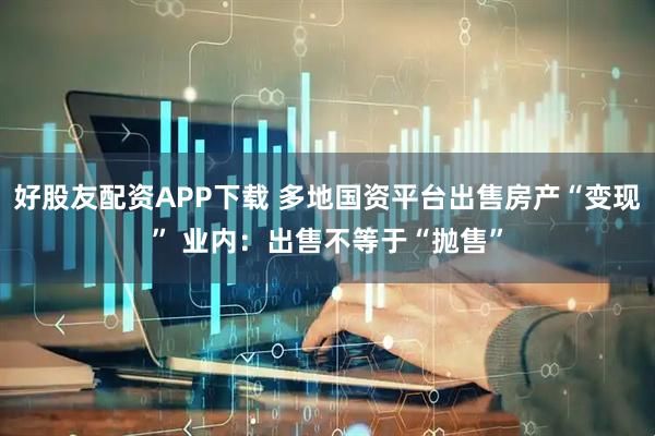 好股友配资APP下载 多地国资平台出售房产“变现” 业内：出售不等于“抛售”