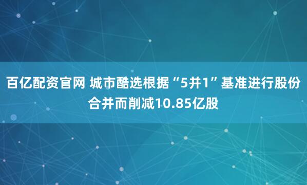 百亿配资官网 城市酷选根据“5并1”基准进行股份合并而削减10.85亿股