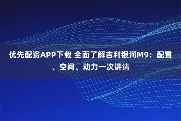 优先配资APP下载 全面了解吉利银河M9：配置、空间、动力一次讲清