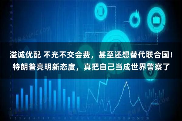 溢诚优配 不光不交会费，甚至还想替代联合国！特朗普亮明新态度，真把自己当成世界警察了