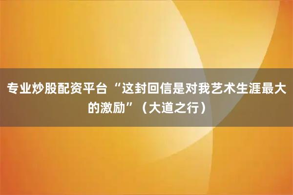 专业炒股配资平台 “这封回信是对我艺术生涯最大的激励”（大道之行）