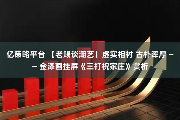 亿策略平台 【老赐谈潮艺】虚实相衬 古朴浑厚 —— 金漆画挂屏《三打祝家庄》赏析