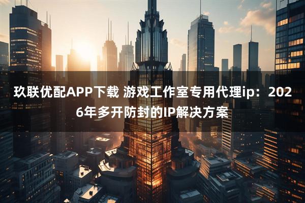 玖联优配APP下载 游戏工作室专用代理ip：2026年多开防封的IP解决方案