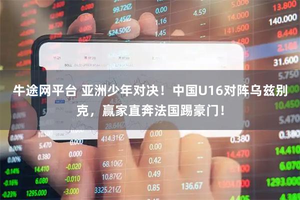 牛途网平台 亚洲少年对决！中国U16对阵乌兹别克，赢家直奔法国踢豪门！