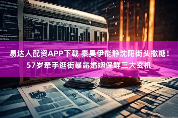 易达人配资APP下载 秦昊伊能静沈阳街头撒糖！57岁牵手逛街暴露婚姻保鲜三大玄机