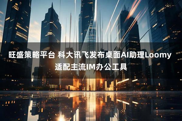 旺盛策略平台 科大讯飞发布桌面AI助理Loomy 适配主流IM办公工具
