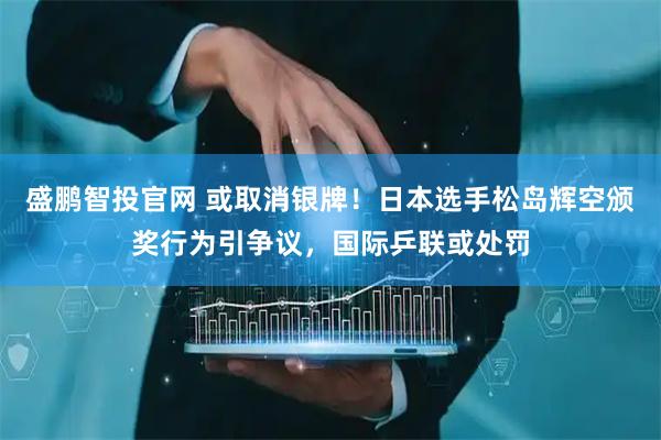 盛鹏智投官网 或取消银牌！日本选手松岛辉空颁奖行为引争议，国际乒联或处罚