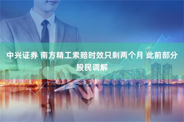 中兴证券 南方精工索赔时效只剩两个月 此前部分股民调解