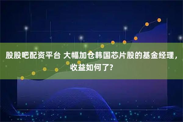 股股吧配资平台 大幅加仓韩国芯片股的基金经理，收益如何了?