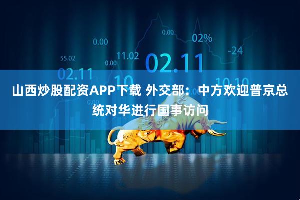 山西炒股配资APP下载 外交部：中方欢迎普京总统对华进行国事访问