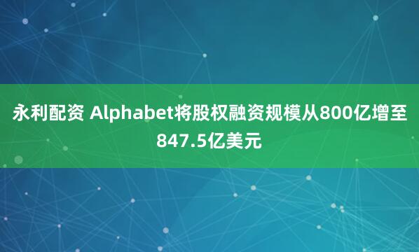 永利配资 Alphabet将股权融资规模从800亿增至847.5亿美元