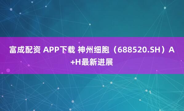富成配资 APP下载 神州细胞（688520.SH）A+H最新进展